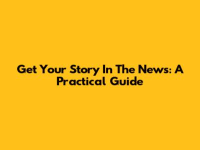 Get Your Story In The News: A Practical Guide